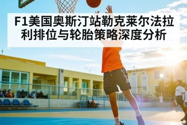 F1美国奥斯汀站勒克莱尔法拉利排位与轮胎策略深度分析